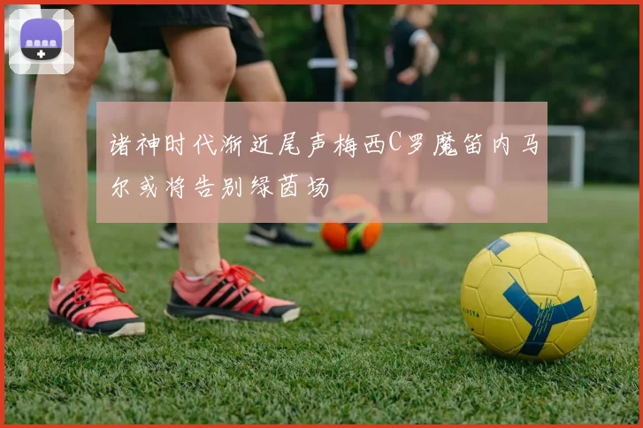 诸神时代渐近尾声梅西C罗魔笛内马尔或将告别绿茵场