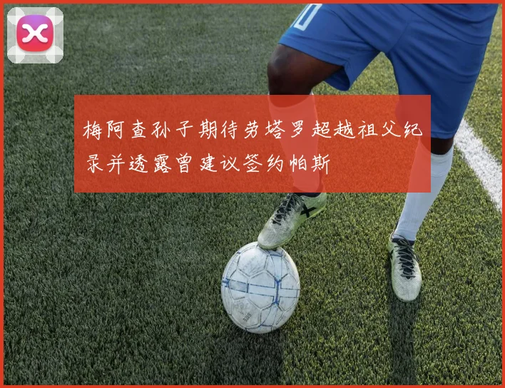 梅阿查孙子期待劳塔罗超越祖父纪录并透露曾建议签约帕斯