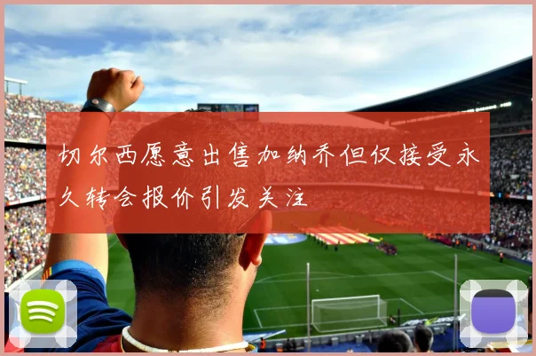 切尔西愿意出售加纳乔但仅接受永久转会报价引发关注