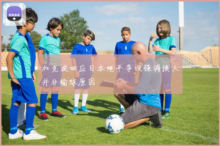 加克波回应日本绝平争议强调换人并非输球原因