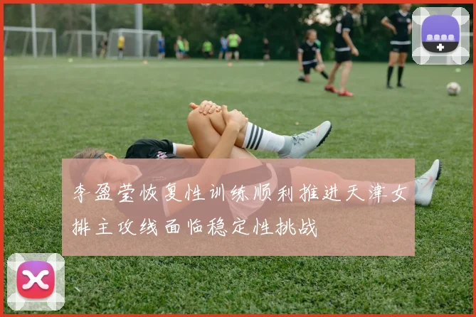 李盈莹恢复性训练顺利推进天津女排主攻线面临稳定性挑战