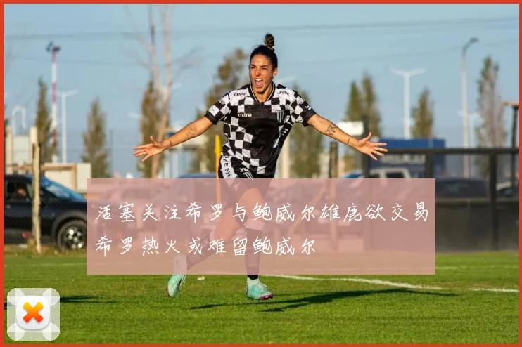 活塞关注希罗与鲍威尔雄鹿欲交易希罗热火或难留鲍威尔