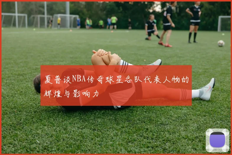 夏普谈NBA传奇球星各队代表人物的辉煌与影响力