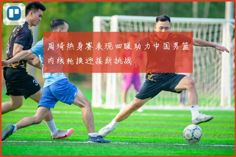 周琦热身赛表现回暖助力中国男篮内线轮换迎接新挑战