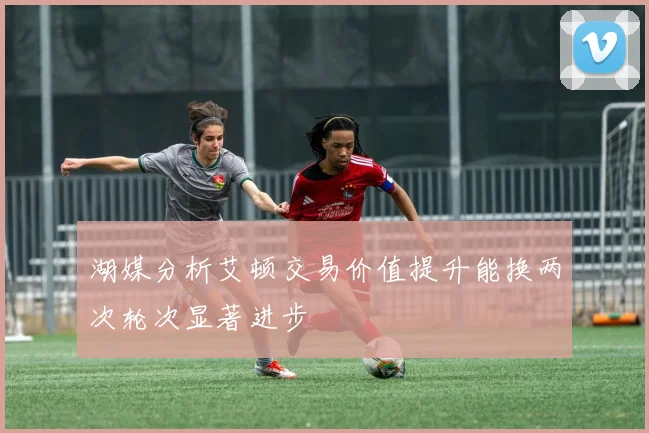 湖媒分析艾顿交易价值提升能换两次轮次显著进步